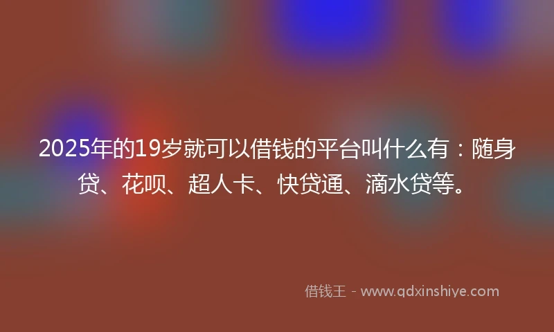 2025年的19岁就可以借钱的平台叫什么有：随身贷、花呗、超人卡、快贷通、滴水贷等。