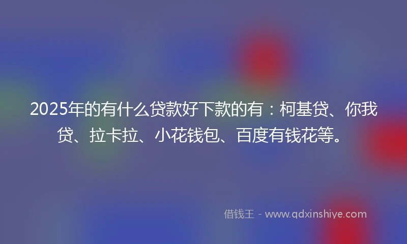 2025年的有什么贷款好下款的有：柯基贷、你我贷、拉卡拉、小花钱包、百度有钱花等。