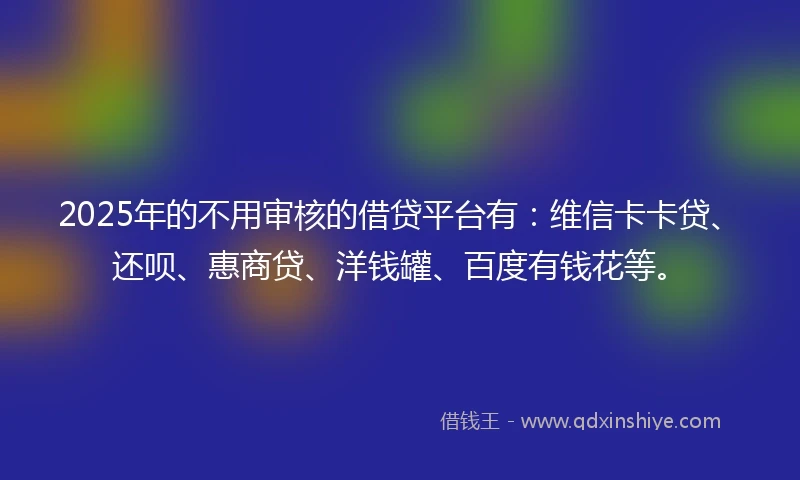 2025年的不用审核的借贷平台有：维信卡卡贷、还呗、惠商贷、洋钱罐、百度有钱花等。