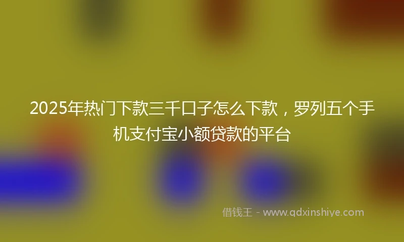 2025年热门下款三千口子怎么下款，罗列五个手机支付宝小额贷款的平台