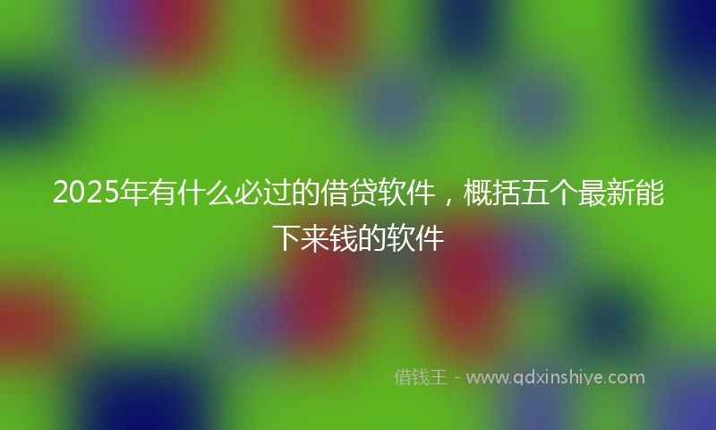 2025年有什么必过的借贷软件，概括五个最新能下来钱的软件