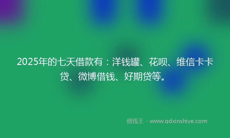 2025年的七天借款有：洋钱罐、花呗、维信卡卡贷、微博借钱、好期贷等。