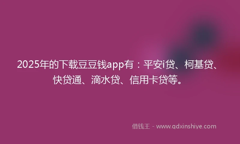 2025年的下载豆豆钱app有：平安i贷、柯基贷、快贷通、滴水贷、信用卡贷等。