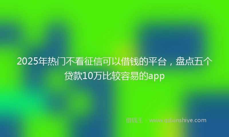 2025年热门不看征信可以借钱的平台,盘点五个贷款10万比较容易的app