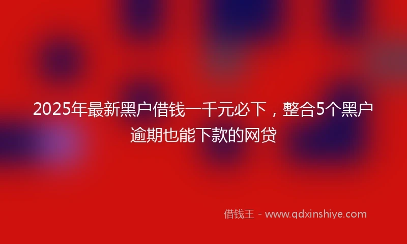 2025年最新黑户借钱一千元必下，整合5个黑户逾期也能下款的网贷