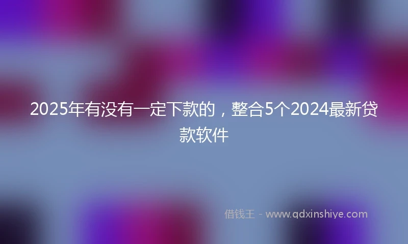 2025年有没有一定下款的，整合5个2024最新贷款软件