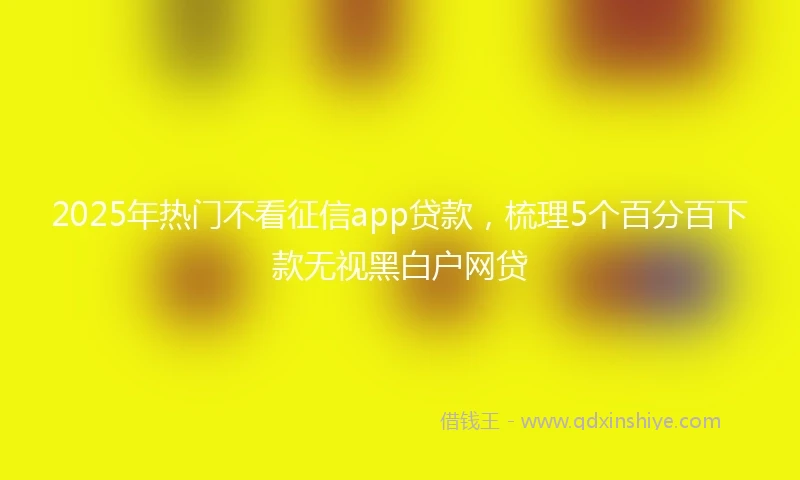 2025年热门不看征信app贷款,梳理5个百分百下款无视黑白户网贷