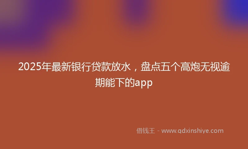 2025年最新银行贷款放水，盘点五个高炮无视逾期能下的app