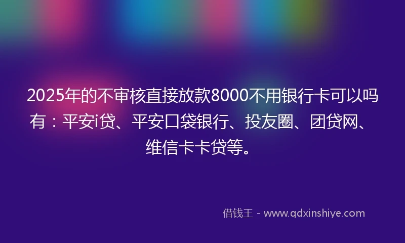 2025年的不审核直接放款8000不用银行卡可以吗有：平安i贷、平安口袋银行、投友圈、团贷网、维信卡卡贷等。