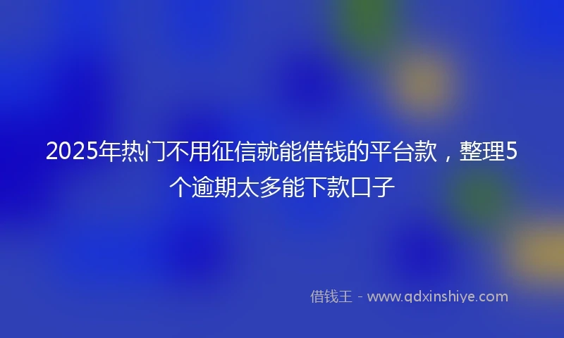 2025年热门不用征信就能借钱的平台款，整理5个逾期太多能下款口子