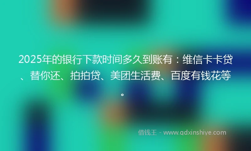 2025年的银行下款时间多久到账有:维信卡卡贷、替你还、拍拍贷、美团生活费、百度有钱花等。