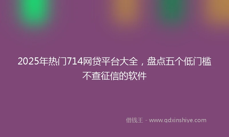 2025年热门714网贷平台大全,盘点五个低门槛不查征信的软件