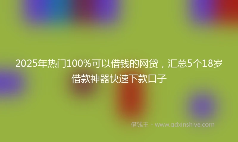 2025年热门100%可以借钱的网贷，汇总5个18岁借款神器快速下款口子