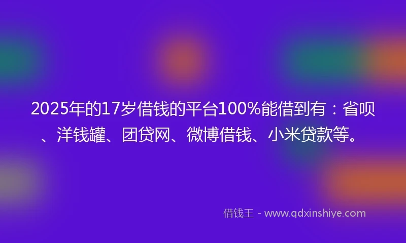 2025年的17岁借钱的平台100%能借到有：省呗、洋钱罐、团贷网、微博借钱、小米贷款等。