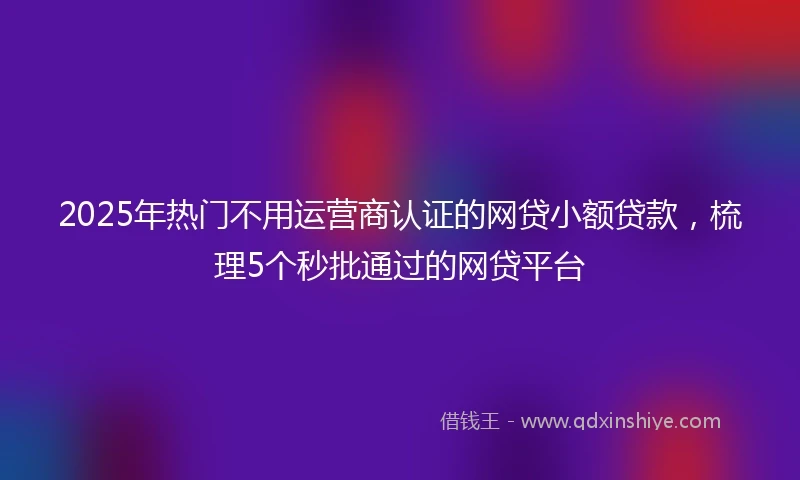 2025年热门不用运营商认证的网贷小额贷款，梳理5个秒批通过的网贷平台