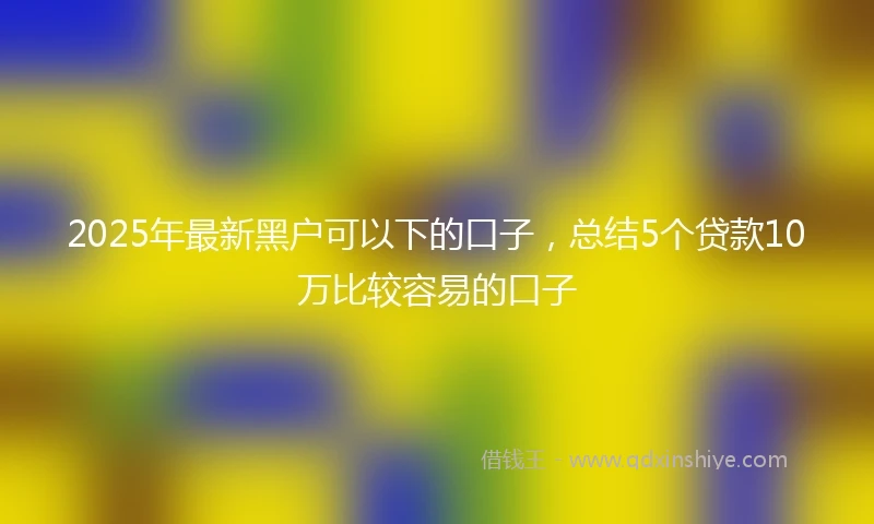 2025年最新黑户可以下的口子，总结5个贷款10万比较容易的口子