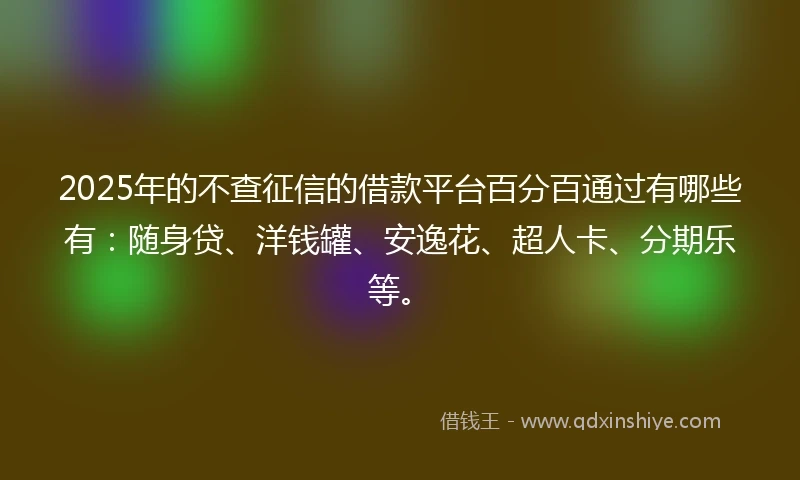 2025年的不查征信的借款平台百分百通过有哪些有：随身贷、洋钱罐、安逸花、超人卡、分期乐等。