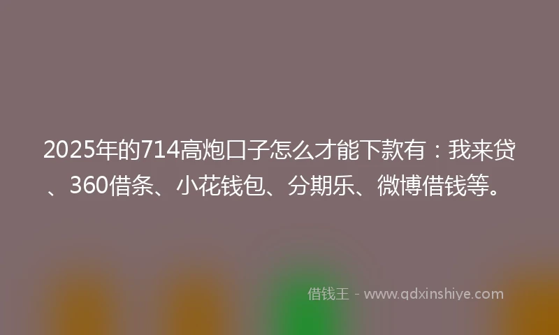 2025年的714高炮口子怎么才能下款有：我来贷、360借条、小花钱包、分期乐、微博借钱等。