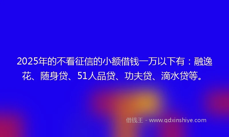 2025年的不看征信的小额借钱一万以下有：融逸花、随身贷、51人品贷、功夫贷、滴水贷等。