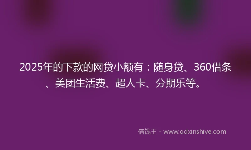 2025年的下款的网贷小额有：随身贷、360借条、美团生活费、超人卡、分期乐等。