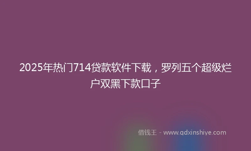 2025年热门714贷款软件下载，罗列五个超级烂户双黑下款口子