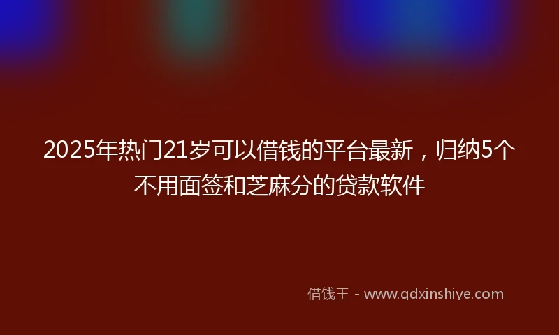 2025年热门21岁可以借钱的平台最新,归纳5个不用面签和芝麻分的贷款软件