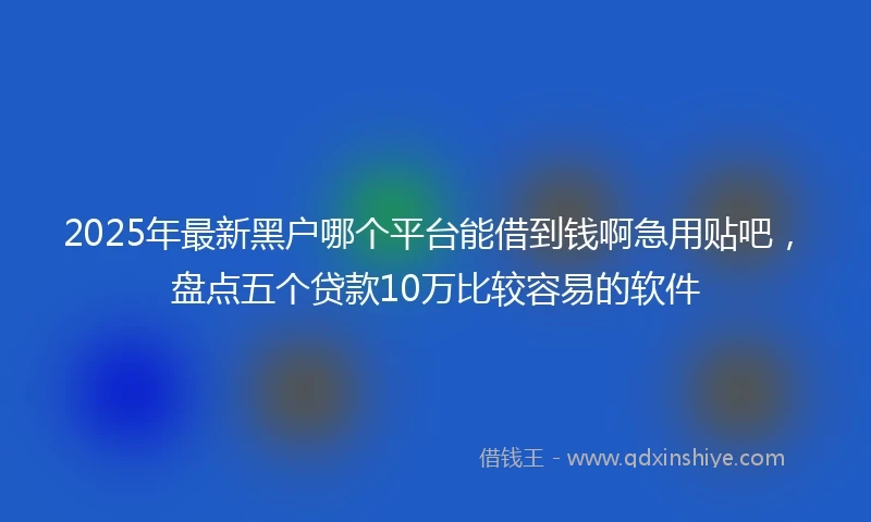 2025年最新黑户哪个平台能借到钱啊急用贴吧，盘点五个贷款10万比较容易的软件