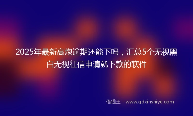 2025年最新高炮逾期还能下吗，汇总5个无视黑白无视征信申请就下款的软件