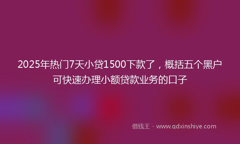 2025年热门7天小贷1500下款了，概括五个黑户可快速办理小额贷款业务的口子