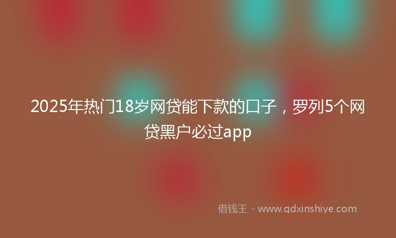 2025年热门18岁网贷能下款的口子，罗列5个网贷黑户必过app