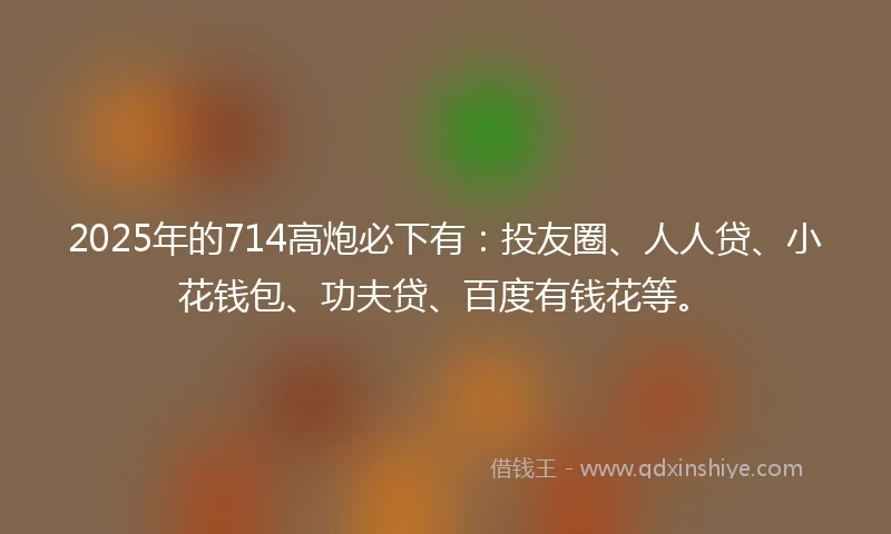 2025年的714高炮必下有:投友圈、人人贷、小花钱包、功夫贷、百度有钱花等。