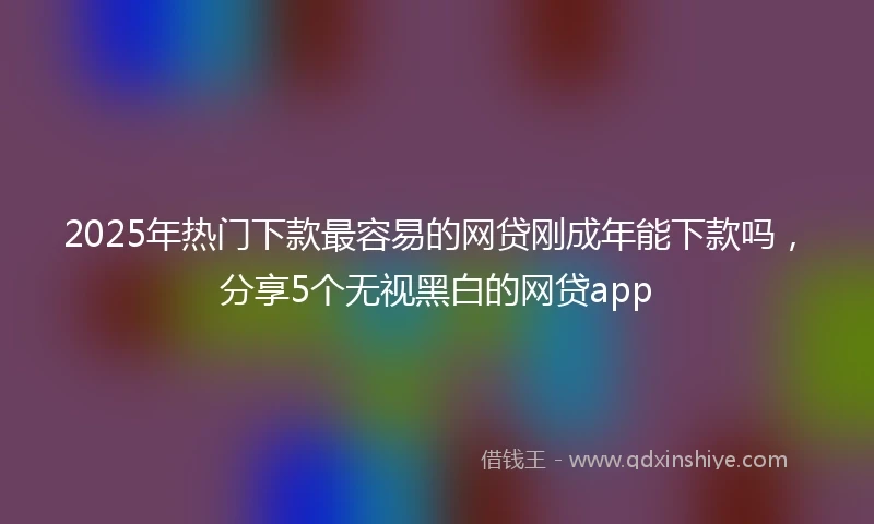 2025年热门下款最容易的网贷刚成年能下款吗，分享5个无视黑白的网贷app