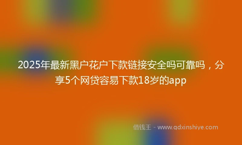 2025年最新黑户花户下款链接安全吗可靠吗，分享5个网贷容易下款18岁的app