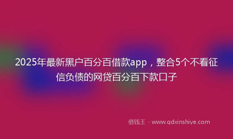 2025年最新黑户百分百借款app，整合5个不看征信负债的网贷百分百下款口子
