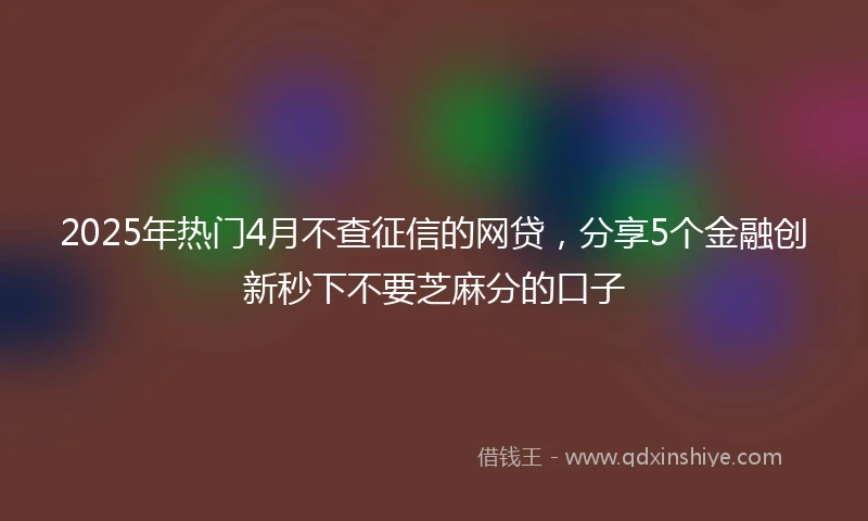 2025年热门4月不查征信的网贷,分享5个金融创新秒下不要芝麻分的口子