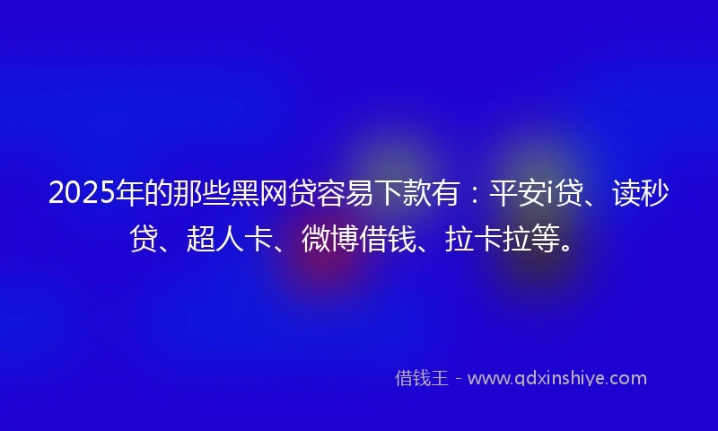 2025年的那些黑网贷容易下款有：平安i贷、读秒贷、超人卡、微博借钱、拉卡拉等。