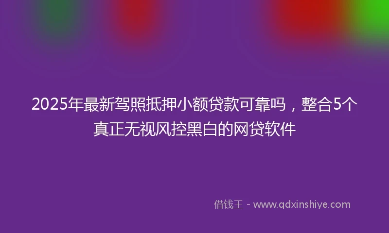 2025年最新驾照抵押小额贷款可靠吗，整合5个真正无视风控黑白的网贷软件