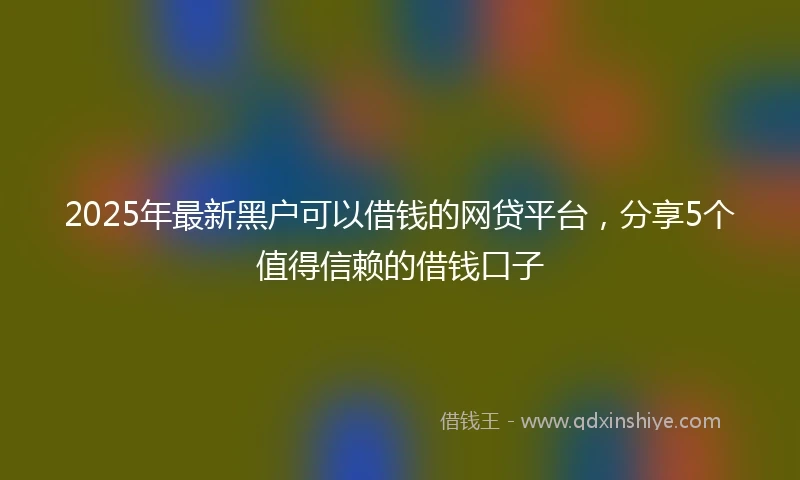 2025年最新黑户可以借钱的网贷平台，分享5个值得信赖的借钱口子