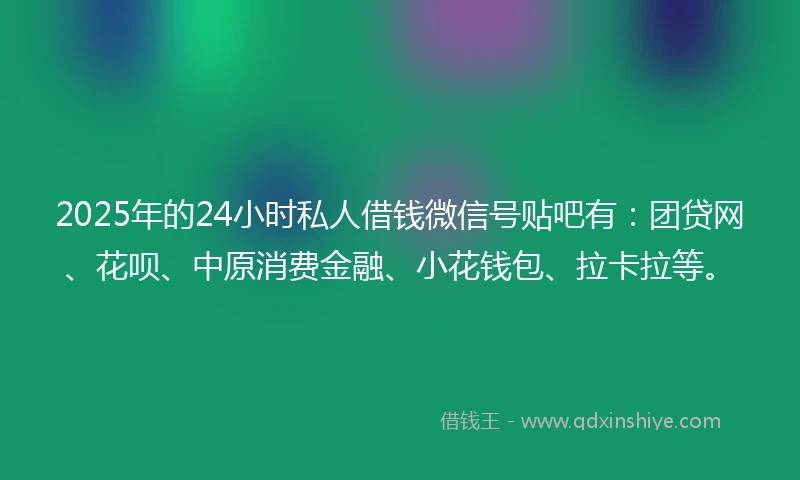 2025年的24小时私人借钱微信号贴吧有：团贷网、花呗、中原消费金融、小花钱包、拉卡拉等。