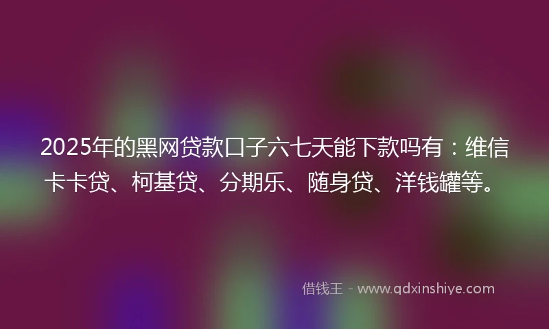 2025年的黑网贷款口子六七天能下款吗有：维信卡卡贷、柯基贷、分期乐、随身贷、洋钱罐等。