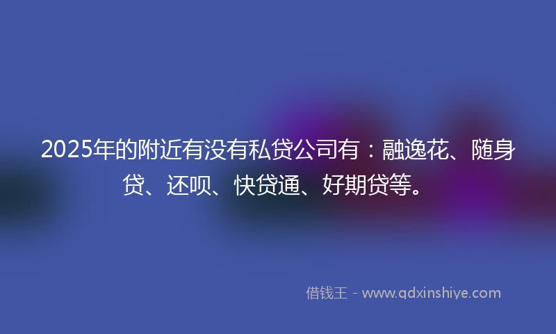 2025年的附近有没有私贷公司有：融逸花、随身贷、还呗、快贷通、好期贷等。