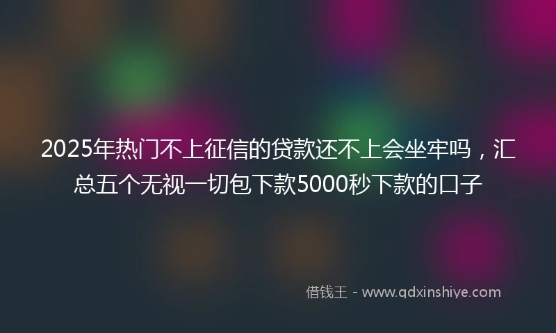 2025年热门不上征信的贷款还不上会坐牢吗，汇总五个无视一切包下款5000秒下款的口子