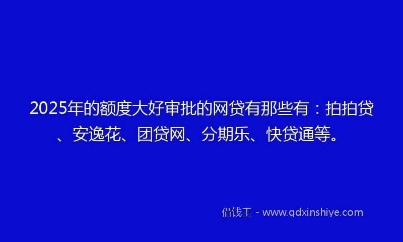2025年的额度大好审批的网贷有那些有：拍拍贷、安逸花、团贷网、分期乐、快贷通等。