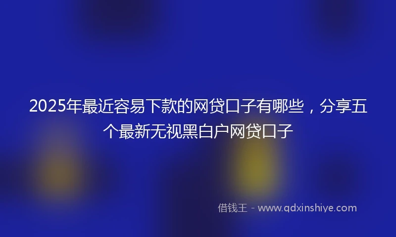 2025年最近容易下款的网贷口子有哪些，分享五个最新无视黑白户网贷口子