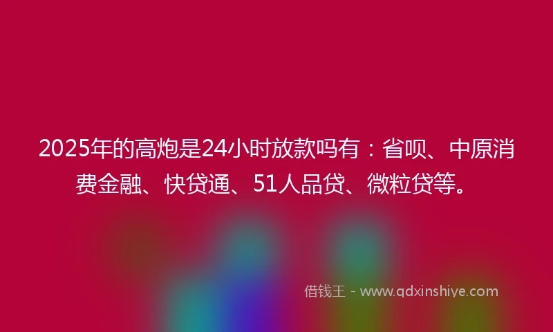2025年的高炮是24小时放款吗有：省呗、中原消费金融、快贷通、51人品贷、微粒贷等。
