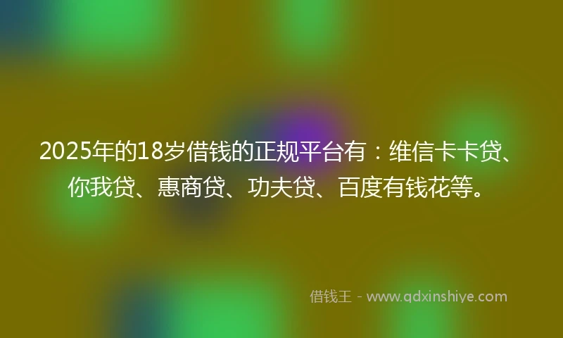 2025年的18岁借钱的正规平台有：维信卡卡贷、你我贷、惠商贷、功夫贷、百度有钱花等。