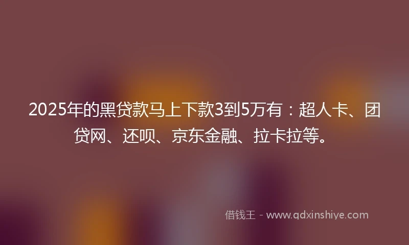 2025年的黑贷款马上下款3到5万有：超人卡、团贷网、还呗、京东金融、拉卡拉等。