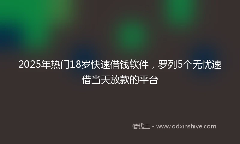 2025年热门18岁快速借钱软件，罗列5个无忧速借当天放款的平台