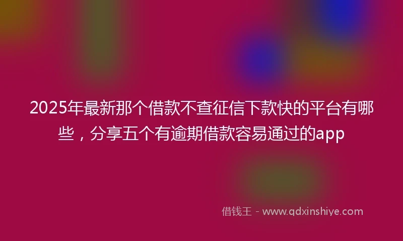 2025年最新那个借款不查征信下款快的平台有哪些，分享五个有逾期借款容易通过的app