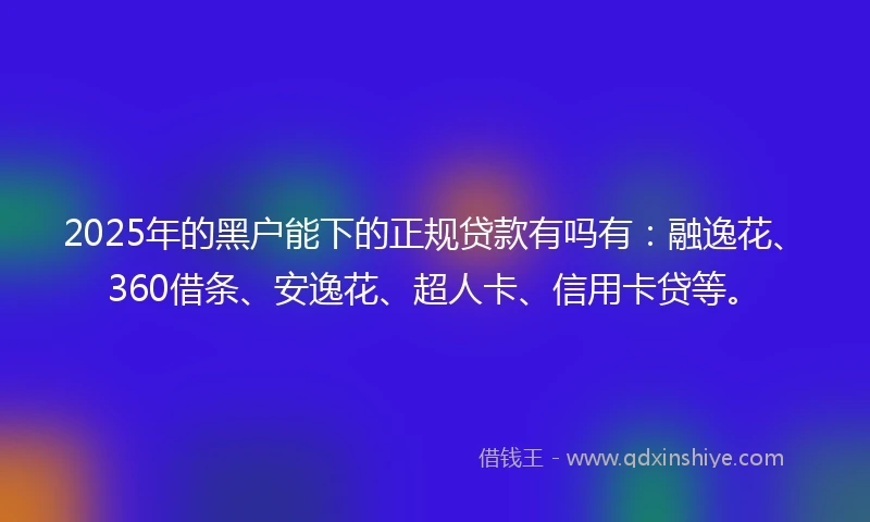 2025年的黑户能下的正规贷款有吗有：融逸花、360借条、安逸花、超人卡、信用卡贷等。